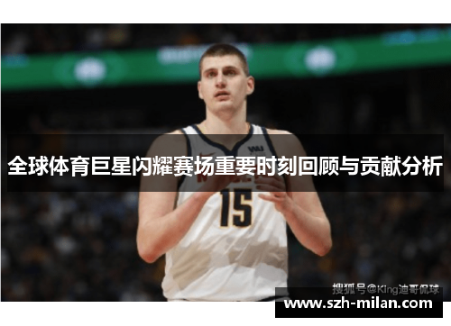 全球体育巨星闪耀赛场重要时刻回顾与贡献分析